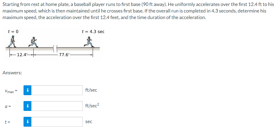 Starting from rest at home plate, a baseball player runs to first base (90 ft away). He uniformly accelerates over the first 12.4 ft to his
maximum speed, which is then maintained until he crosses first base. If the overall run is completed in 4.3 seconds, determine his
maximum speed, the acceleration over the first 12.4 feet, and the time duration of the acceleration.
t = 0
Answers:
Vmax
a=
12.4
t=
i
i
77.6'-
t = 4.3 sec
ft/sec
ft/sec²
sec