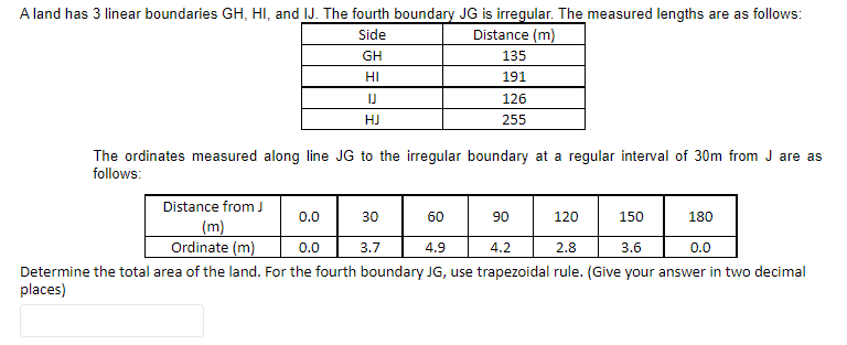 A land has 3 linear boundaries GH, HI, and IJ. The fourth boundary JG is irregular. The measured lengths are as follows:
Side
Distance (m)
GH
HI
Distance from J
(m)
Ordinate (m)
IJ
HJ
The ordinates measured along line JG to the irregular boundary at a regular interval of 30m from J are as
follows:
0.0
17
30
60
0.0
4.9
4.2
2.8
3.6
0.0
Determine the total area of the land. For the fourth boundary JG, use trapezoidal rule. (Give your answer in two decimal
places)
135
191
126
255
3.7
90
120
150
180