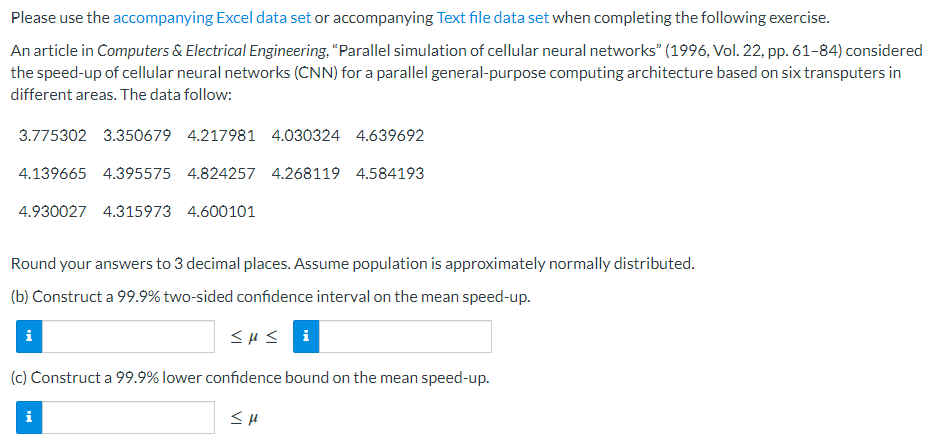 Please use the accompanying Excel data set or accompanying Text file data set when completing the following exercise.
An article in Computers & Electrical Engineering, "Parallel simulation of cellular neural networks" (1996, Vol. 22, pp. 61-84) considered
the speed-up of cellular neural networks (CNN) for a parallel general-purpose computing architecture based on six transputers in
different areas. The data follow:
3.775302 3.350679 4.217981 4.030324 4.639692
4.139665 4.395575 4.824257 4.268119 4.584193
4.930027 4.315973 4.600101
Round your answers to 3 decimal places. Assume population is approximately normally distributed.
(b) Construct a 99.9% two-sided confidence interval on the mean speed-up.
<<li
i
(c) Construct a 99.9% lower confidence bound on the mean speed-up.
<μ
i