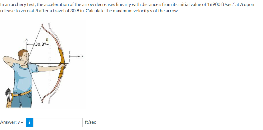 In an archery test, the acceleration of the arrow decreases linearly with distances from its initial value of 16900 ft/sec² at A upon
release to zero at B after a travel of 30.8 in. Calculate the maximum velocity v of the arrow.
Answer: v = i
BI
30.8"
S
ft/sec