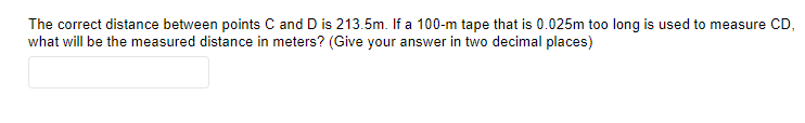 The correct distance between points C and D is 213.5m. If a 100-m tape that is 0.025m too long is used to measure CD,
what will be the measured distance in meters? (Give your answer in two decimal places)