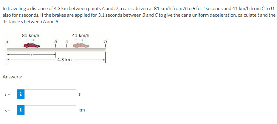 In traveling a distance of 4.3 km between points A and D, a car is driven at 81 km/h from A to B for t seconds and 41 km/h from C to D
also for t seconds. If the brakes are applied for 3.1 seconds between B and C to give the car a uniform deceleration, calculate t and the
distances between A and B.
Answers:
t=
S=
i
i
81 km/h
B
с
1
4.3 km
41 km/h
S
km
D