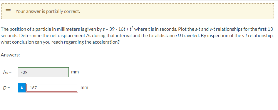 The position of a particle in millimeters is given by s = 39 - 16t+t² where t is in seconds. Plot the s-t and v-t relationships for the first 13
seconds. Determine the net displacement As during that interval and the total distance D traveled. By inspection of the s-t relationship,
what conclusion can you reach regarding the acceleration?
Your answer is partially correct.
Answers:
As =
D=
-39
i 167
mm
mm