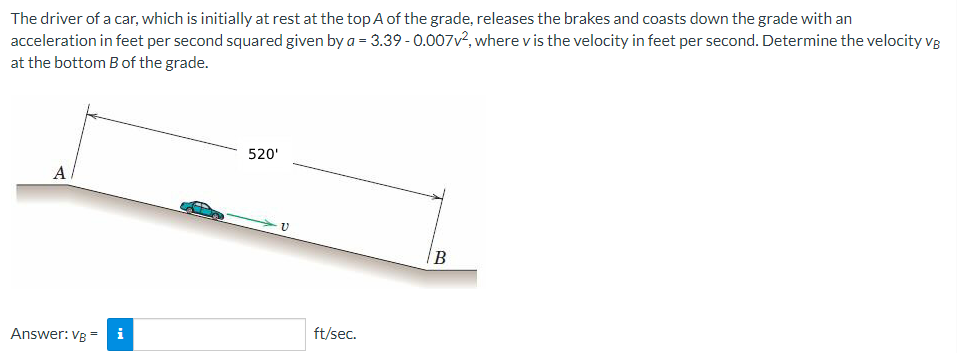 The driver of a car, which is initially at rest at the top A of the grade, releases the brakes and coasts down the grade with an
acceleration in feet per second squared given by a = 3.39-0.007v², where v is the velocity in feet per second. Determine the velocity VB
at the bottom B of the grade.
A
Answer: VB = i
520'
V
ft/sec.
B