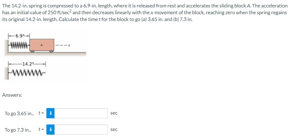 The 14.2-in. spring is compressed to a 6.9-in. length, where it is released from rest and accelerates the sliding block A. The acceleration
has an initial value of 250 ft/sec² and then decreases linearly with the x-movement of the block, reaching zero when the spring regains
its original 14.2-in. length. Calculate the time t for the block to go (a) 3.65 in. and (b) 7.3 in.
6.9"
-14.2"
wwwwww
Answers:
To go 3.65 in., t= i
To go 7.3 in.,
t= i
-x
sec
sec