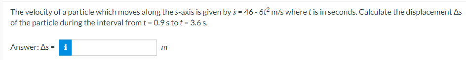 The
velocity of a particle which moves along the s-axis is given by s = 46 - 6t2 m/s where t is in seconds. Calculate the displacement As
of the particle during the interval from t = 0.9 s to t = 3.6 s.
Answer: As = i
m