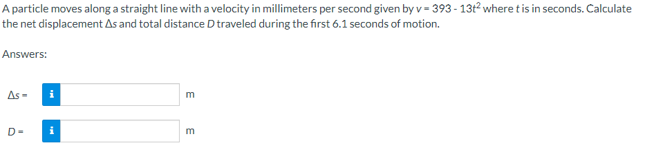 A particle moves along a straight line with a velocity in millimeters per second given by v = 393 - 13t² where t is in seconds. Calculate
the net displacement As and total distance D traveled during the first 6.1 seconds of motion.
Answers:
As = i
D=
i
m
m