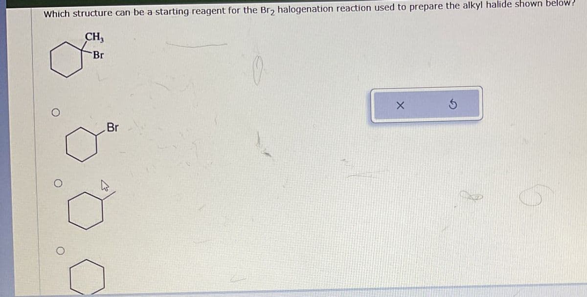 Which structure can be a starting reagent for the Br₂ halogenation reaction used to prepare the alkyl halide shown below?
CH3
Br
O
Br
O