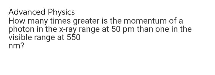 Advanced Physics
How many times greater is the momentum of a
photon in the x-ray range at 50 pm than one in the
visible range at 550
nm?