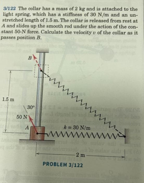 3/122 The collar has a mass of 2 kg and is attached to the
light spring, which has a stiffness of 30 N/m and an un-
stretched length of 1.5 m. The collar is released from rest at
A and slides up the smooth rod under the action of the con-
stant 50-N force. Calculate the velocity u of the collar as it
passes position B.
1.5 m
50 N
B
wwwwwwwwwww--
30° 1 = 120m
A
oxisod di ni ali
Taban k= 30 N/m
www. wwww.
revol
-2 m-
PROBLEM 3/122
sado