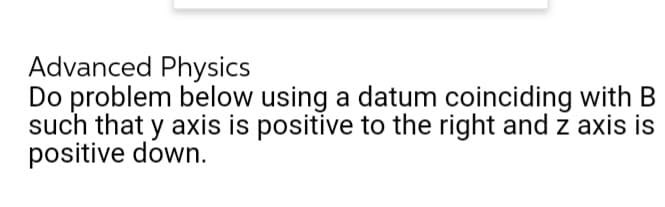 Advanced Physics
Do problem below using a datum coinciding with B
such that y axis is positive to the right and z axis is
positive down.