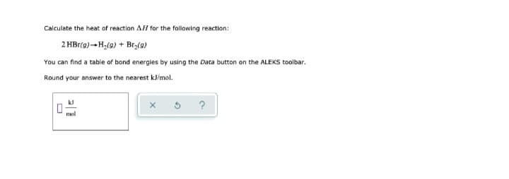 Calculate the heat of reaction AH for the following reaction:
2 HBr(g) → H₂(g) + Br₂(g)
You can find a table of bond energies by using the Data button on the ALEKS toolbar.
Round your answer to the nearest kJ/mol.
mol
X
?