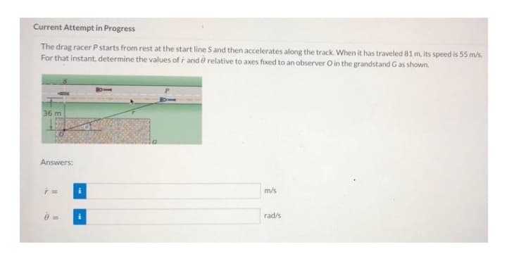 Current Attempt in Progress
The drag racer P starts from rest at the start line S and then accelerates along the track. When it has traveled 81 m, its speed is 55 m/s.
For that instant, determine the values of r and relative to axes fixed to an observer O in the grandstand Gas shown.
36 m
Answers:
F =
m/s
rad/s