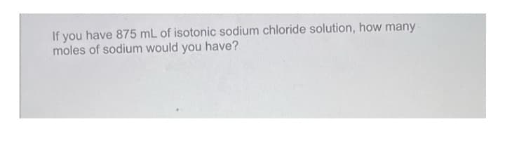 If you have 875 mL of isotonic sodium chloride solution, how many
moles of sodium would you have?