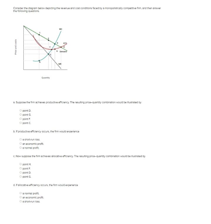 Consider the diagram below depicting the revenue and cost conditions faced by a monopolistically competitive firm, and then answer
the following questions.
Price and costs
emm
O point D.
Opoint G.
O point F
Opoint C
F
G
Quantity
D
MC
a normal profit.
O an economic profit.
O a short-run loss.
ATC
H
E Demand
a. Suppose the firm achieves productive efficiency. The resulting price-quantity combination would be illustrated by
MR
b. If productive efficiency occurs, the firm would experience
O a short-run loss.
O an economic profit.
O a normal profit.
c. Now suppose the firm achloves allocative efficiency. The resulting price-quantity combination would be illustrated by
O point H.
Opoint F
O point D
Opoint G.
d. If allocative efficiency occurs, the firm would experience