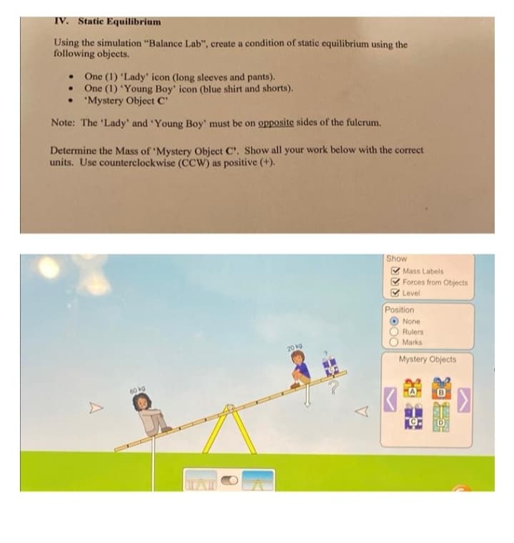 IV. Static Equilibrium
Using the simulation "Balance Lab", create a condition of static equilibrium using the
following objects.
One (1) 'Lady' icon (long sleeves and pants).
One (1) 'Young Boy' icon (blue shirt and shorts).
. 'Mystery Object C'
.
Note: The 'Lady' and 'Young Boy' must be on opposite sides of the fulcrum.
Determine the Mass of 'Mystery Object C'. Show all your work below with the correct
units. Use counterclockwise (CCW) as positive (+).
A
60 kg
UTZI
20 kg
Show
Mass Labels
Forces from Objects
Level
Position
None
Rulers
Marks
Mystery Objects
GRILISH
O
>