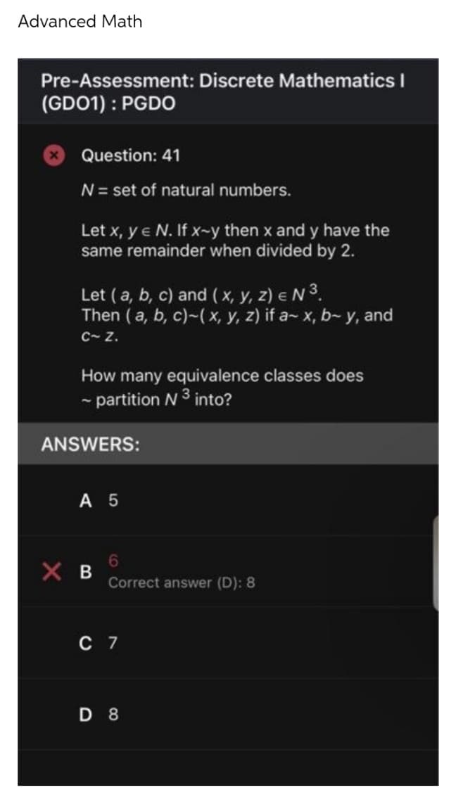 Advanced Math
Pre-Assessment: Discrete Mathematics I
(GD01): PGDO
Question: 41
N = set of natural numbers.
Let x, y € N. If x-y then x and y have the
same remainder when divided by 2.
Let (a, b, c) and (x, y, z) = N ³.
Then (a, b, c)-(x, y, z) if a- x, b- y, and
C~ Z.
How many equivalence classes does
~ partition N ³ into?
ANSWERS:
A 5
XB
6
Correct answer (D): 8
C 7
D 8