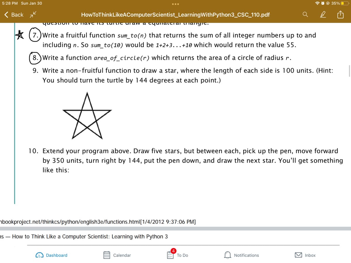 5:28 PM Sun Jan 30
* 0 © 35%O
Back z
HowToThinkLikeAComputerScientist_LearningWithPython3_CSC_110.pdf
qucstionn to nave I5 turtit uraw a tyunaterar tianyc.
7.)Write a fruitful function sum_to(n) that returns the sum of all integer numbers up to and
including n. So sum_to(10) would be 1+2+3...+10 which would return the value 55.
8.)Write a function area_of_circle(r) which returns the area of a circle of radius r.
9. Write a non-fruitful function to draw a star, where the length of each side is 100 units. (Hint:
You should turn the turtle by 144 degrees at each point.)
10. Extend your program above. Draw five stars, but between each, pick up the pen, move forward
by 350 units, turn right by 144, put the pen down, and draw the next star. You'll get something
like this:
nbookproject.net/thinkcs/python/english3e/functions.html[1/4/2012 9:37:06 PM]
ns – How to Think Like a Computer Scientist: Learning with Python 3
Dashboard
Calendar
To Do
Notifications
M Inbox
