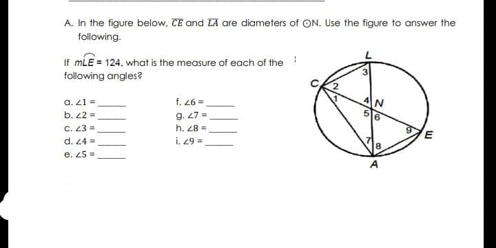 A. In the figure below, CE and LA are diameters of ON. Use the figure to answer the
following.
If mLE = 124, what is the measure of each of the!
following angles?
4N
a. 21 =
b. 22 =
f. 26 =
g. 27 =
h. 28 =
16
C. 23 =
d. 24 =
= 67 !
8.
e. 25 =
