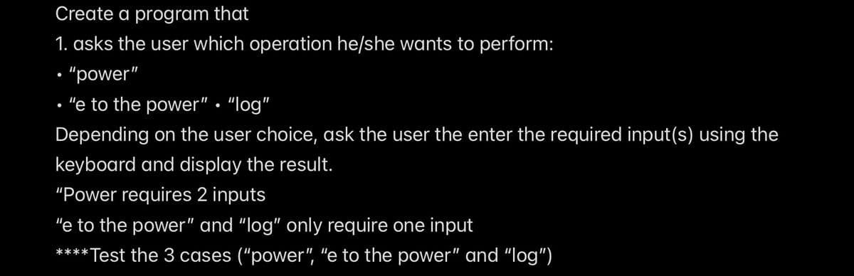 Create a program that
1. asks the user which operation he/she wants to perform:
• "power"
"e to the power" · "log"
Depending on the user choice, ask the user the enter the required input(s) using the
keyboard and display the result.
"Power requires 2 inputs
"e to the power" and “log" only require one input
****Test the 3 cases ("power", "e to the power" and "log")
