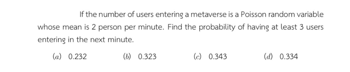 If the number of users entering a metaverse is a Poisson random variable
whose mean is 2 person per minute. Find the probability of having at least 3 users
entering in the next minute.
(a) 0.232
(b) 0.323
(c) 0.343
(d) 0.334
