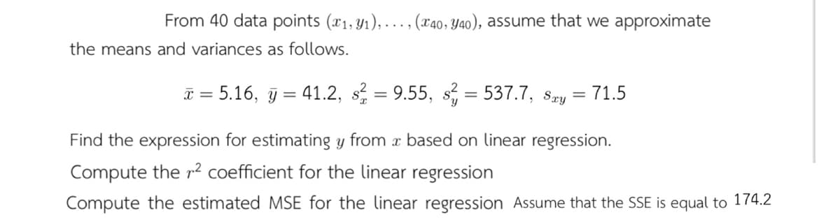 From 40 data points (x1, y1), ..., (x40, Y40), assume that we approximate
the means and variances as follows.
I = 5.16, j = 41.2, s = 9.55, s, = 537.7, sry
= 71.5
%3D
Find the expression for estimating y from x based on linear regression.
Compute the r² coefficient for the linear regression
Compute the estimated MSE for the linear regression Assume that the SSE is equal to 174.2
