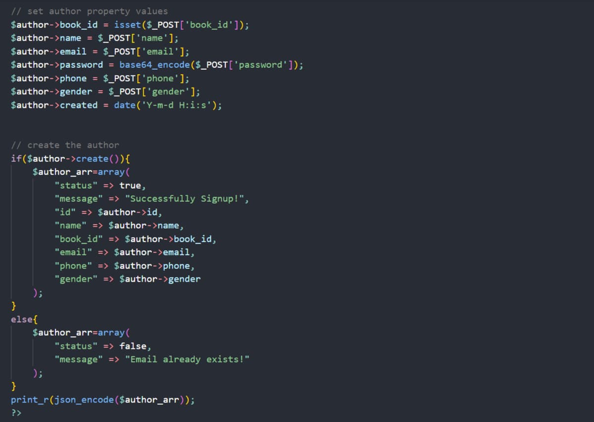 // set author property values
$author->book_id = isset($_POST['book_id']);
$author->name = $_POST['name'];
$author->email = $_POST['email'];
$author->password = base64_encode($_POST['password']);
$author->phone = $_POST['phone'];
$author->gender = $_POST['gender'];
$author->created = date('Y-m-d H:i:s');
// create the author
if($author->create()){
}
$author_arr=array(
}
else{
);
?>
"status" => true,
"message" => "Successfully Signup!",
"id" => $author->id,
"name" => $author->name,
);
"book_id" => $author->book_id,
"email" => $author->email,
"phone" => $author->phone,
"gender" => $author->gender
$author_arr=array(
"status" => false,
"message" => "Email already exists!"
print_r(json_encode($author_arr));