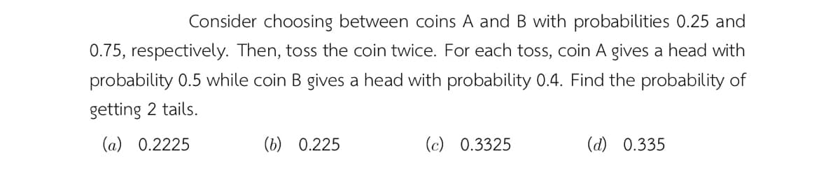 Consider choosing between coins A and B with probabilities 0.25 and
0.75, respectively. Then, toss the coin twice. For each toss, coin A gives a head with
probability 0.5 while coin B gives a head with probability 0.4. Find the probability of
getting 2 tails.
(a) 0.2225
(b) 0.225
(c) 0.3325
(d) 0.335
