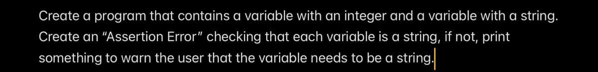 Create a program that contains a variable with an integer and a variable with a string.
Create an "Assertion Error" checking that each variable is a string, if not, print
something to warn the user that the variable needs to be a string.
