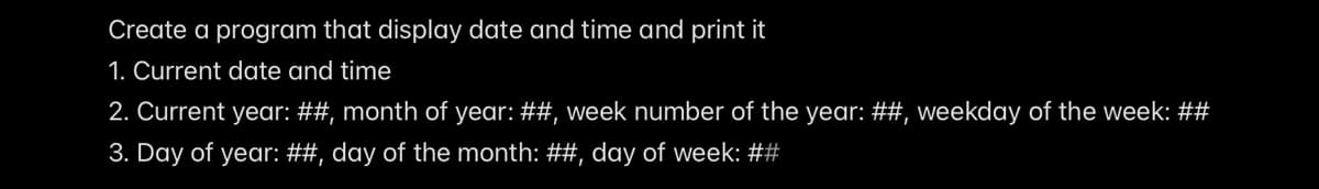 Create a program that display date and time and print it
1. Current date and time
2. Current year: ##, month of year: ##, week number of the year: ##, weekday of the week: ##
3. Day of year: ##, day of the month: ##, day of week: ##
