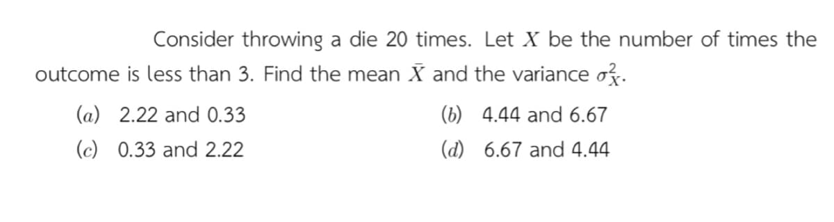 Consider throwing a die 20 times. Let X be the number of times the
outcome is less than 3. Find the mean X and the variance ož.
(a) 2.22 and 0.33
(b) 4.44 and 6.67
(c) 0.33 and 2.22
(d) 6.67 and 4.44
