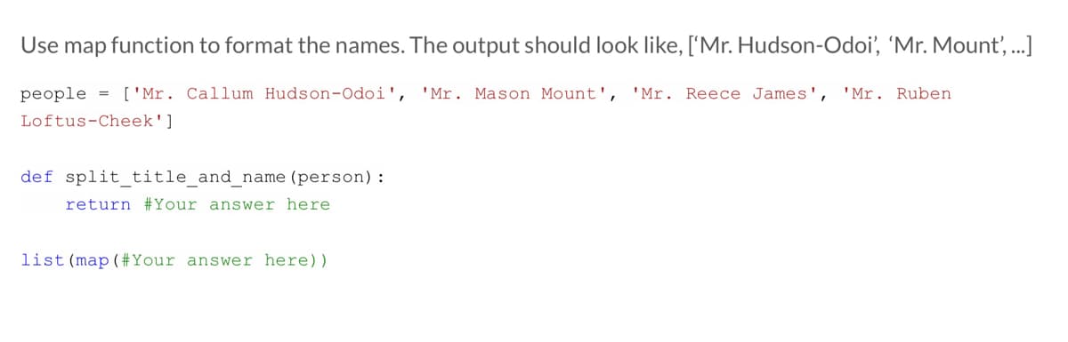 Use map function to format the names. The output should look like, ['Mr. Hudson-Odoi', 'Mr. Mount, ...]
people = ['Mr. Callum Hudson-Odoi',
'Mr. Mason Mount',
'Mr. Reece James',
'Mr. Ruben
Loftus-Cheek']
def split_title_and_name (person):
return #Your answer here
list (map (#Your answer here))
