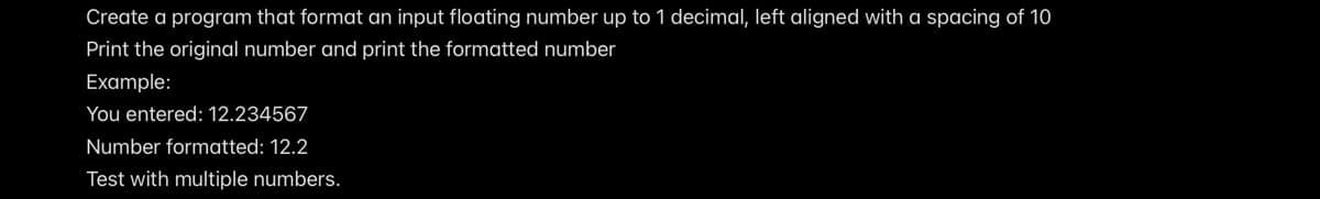 Create a program that format an input floating number up to 1 decimal, left aligned with a spacing of 10
Print the original number and print the formatted number
Example:
You entered: 12.234567
Number formatted: 12.2
Test with multiple numbers.
