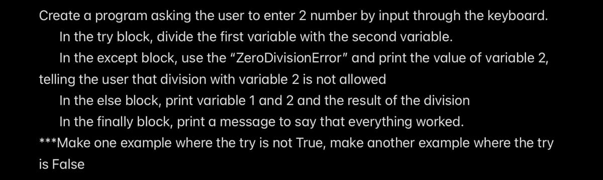 Create a program asking the user to enter 2 number by input through the keyboard.
In the try block, divide the first variable with the second variable.
In the except block, use the "ZeroDivisionError" and print the value of variable 2,
telling the user that division with variable 2 is not allowed
In the else block, print variable 1 and 2 and the result of the division
In the finally block, print a message to say that everything worked.
***Make one example where the try is not True, make another example where the try
is False
