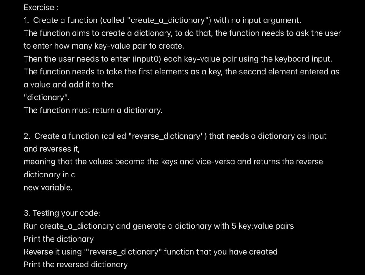 Exercise :
1. Create a function (called "create_a_dictionary") with no input argument.
The function aims to create a dictionary, to do that, the function needs to ask the user
to enter how many key-value pair to create.
Then the user needs to enter (input0) each key-value pair using the keyboard input.
The function needs to take the first elements as a key, the second element entered as
a value and add it to the
"dictionary".
The function must return a dictionary.
2. Create a function (called "reverse_dictionary") that needs a dictionary as input
and reverses it,
meaning that the values become the keys and vice-versa and returns the reverse
dictionary in a
new variable.
3. Testing your code:
Run create_a_dictionary and generate a dictionary with 5 key:value pairs
Print the dictionary
Reverse it using "'reverse_dictionary" function that you have created
Print the reversed dictionary
