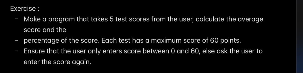 Exercise :
Make a program that takes 5 test scores from the user, calculate the average
Score and the
percentage of the score. Each test has a maximum score of 60 points.
Ensure that the user only enters score between 0 and 60, else ask the user to
enter the score again.
