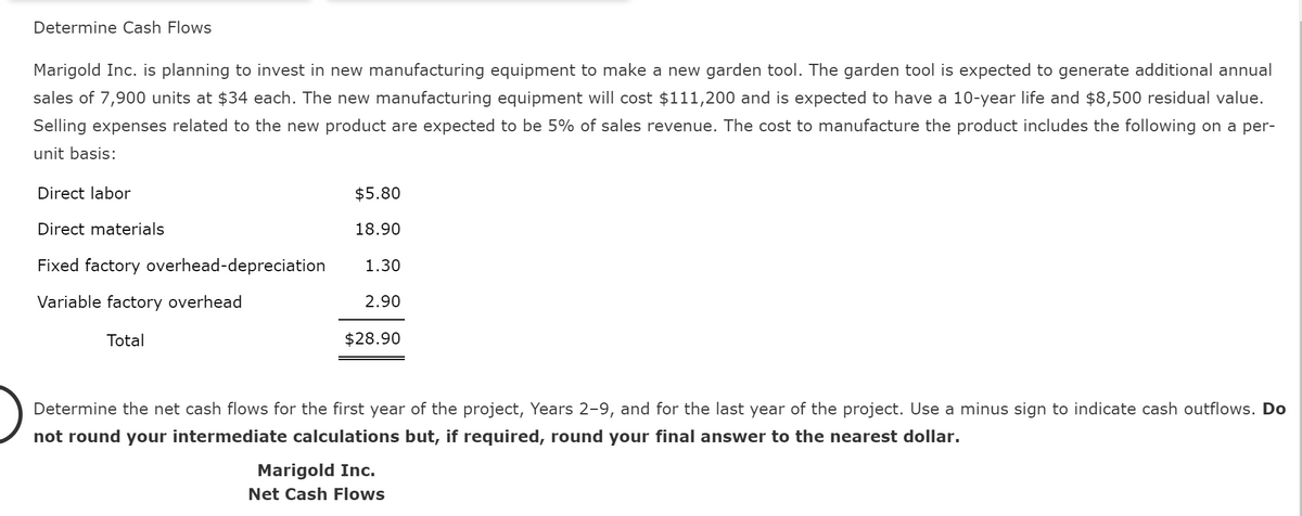 Determine Cash Flows
Marigold Inc. is planning to invest in new manufacturing equipment to make a new garden tool. The garden tool is expected to generate additional annual
sales of 7,900 units at $34 each. The new manufacturing equipment will cost $111,200 and is expected to have a 10-year life and $8,500 residual value.
Selling expenses related to the new product are expected to be 5% of sales revenue. The cost to manufacture the product includes the following on a per-
unit basis:
Direct labor
Direct materials
$5.80
18.90
Fixed factory overhead-depreciation
1.30
Variable factory overhead
2.90
Total
$28.90
Determine the net cash flows for the first year of the project, Years 2-9, and for the last year of the project. Use a minus sign to indicate cash outflows. Do
not round your intermediate calculations but, if required, round your final answer to the nearest dollar.
Marigold Inc.
Net Cash Flows