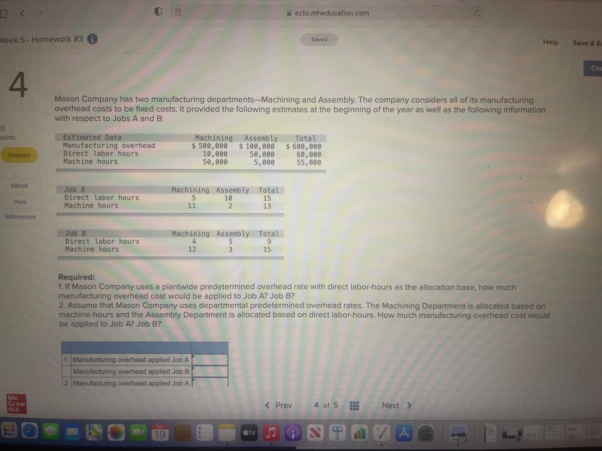 D< >
ezto.mheducation.com
Week 5- Homework #3 G
Saved
Help
Save & Ex
Che
Mason Company has two manufacturing departments-Machining and Assembly. The company considers all of its manufacturing
overhead costs to be fixed costs. It provided the following estimates at the beginning of the year as well as the following information
with respect to Jobs A and B:
Estimated Data
Manufacturing overhead
Direct labor hours
Machine hours
points
Machining
$ 500,000
10,000
50,000
Assembly
$ 100,000
50,000
5,000
Total
$ 600,000
60,000
55,000
Skipped
eBook
Job A
Direct labor hours
Machining Assembly
10
2
Total
15
Print
Machine hours
11
13
References
Job B
Direct labor hours
Machine hours
Machining Assembly
Total
9.
4
12
3.
15
Required:
1. If Mason Company uses a plantwide predetermined overhead rate with direct labor-hours as the allocation base, how much
manufacturing overhead cost would be applied to Job A? Job B?
2. Assume that Mason Company uses departmental predetermined overhead rates. The Machining Department is allocated based on
machine-hours and the Assembly Department is allocated based on direct labor-hours. How much manufacturing overhead cost would
be applied to Job A? Job B?
1. Manufacturing overhead applied Job A
Manufacturing overhead applied Job B
2. Manufacturing overhead applied Job A
Mc
Graw
Hill
< Prev
4 of 5
Next >
四田自2囚
阿ERE
SEP
19
étv
