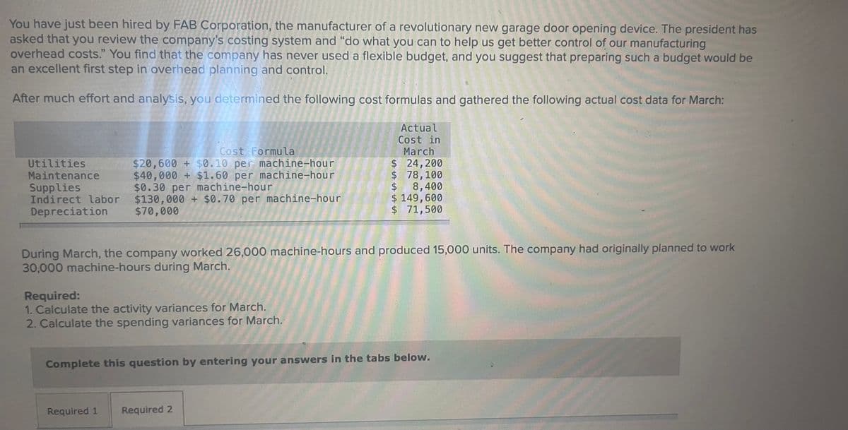 You have just been hired by FAB Corporation, the manufacturer of a revolutionary new garage door opening device. The president has
asked that you review the company's costing system and "do what you can to help us get better control of our manufacturing
overhead costs." You find that the company has never used a flexible budget, and you suggest that preparing such a budget would be
an excellent first step in overhead planning and control.
After much effort and analysis, you determined the following cost formulas and gathered the following actual cost data for March:
Actual
Cost in
March
Cost Formula
$20,600 + $0.10 per machine-hour
$40,000 + $1.60 per machine-hour
$0.30 per machine-hour
$24,200
$ 78,100
$8,400
$ 149,600
$ 71,500
Utilities
Maintenance
Supplies
Indirect labor $130,000 + $0.70 per machine-hour
Depreciation
$70,000
During March, the company worked 26,000 machine-hours and produced 15,000 units. The company had originally planned to work
30,000 machine-hours during March.
Required:
1. Calculate the activity variances for March.
2. Calculate the spending variances for March.
Complete this question by entering your answers in the tabs below.
Required 1
Required 2
