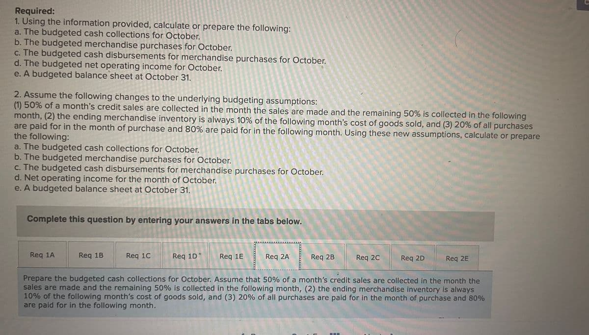 Required:
1. Using the information provided, calculate or prepare the following:
a. The budgeted cash collections for October.
b. The budgeted merchandise purchases for October.
c. The budgeted cash disbursements for merchandise purchases for October.
d. The budgeted net operating income for October.
e. A budgeted balance sheet at October 31.
2. Assume the following changes to the underlying budgeting assumptions:
(1) 50% of a month's credit sales are collected in the month the sales are made and the remaining 50% is collected in the following
month, (2) the ending merchandise inventory is always 10% of the following month's cost of goods sold, and (3) 20% of all purchases
are paid for in the month of purchase and 80% are paid for in the following month. Using these new assumptions, calculate or prepare
the following:
a. The budgeted cash collections for October.
b. The budgeted merchandise purchases for October.
C. The budgeted cash disbursements for merchandise purchases for October.
d. Net operating income for the month of October.
e. A budgeted balance sheet at October 31.
Complete this question by entering your answers in the tabs below.
Req 1A
Req 1B
Req 1C
Req 1D
Req 1E
Req 2A
Req 2B
Req 20
Req 2D
Req 2E
Prepare the budgeted cash collections for October. Assume that 50% of a month's credit sales are collected in the month the
sales are made and the remaining 50% is collected in the following month, (2) the ending merchandise inventory is always
10% of the following month's cost of goods sold, and (3) 20% of all purchases are paid for in the month of purchase and 80%
are paid for in the following month.
