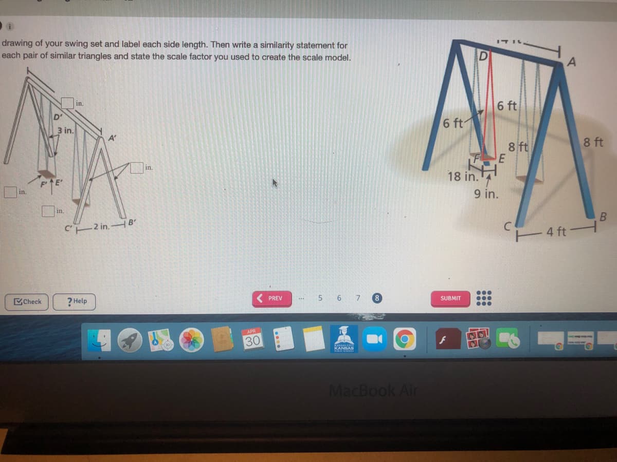 drawing of your swing set and label each side length. Then write a similarity statement for
each pair of similar triangles and state the scale factor you used to create the scale model.
D
6 ft
D'
6 ft
3 in.
A'
8 ft
8 ft
in.
18 in.
Din.
9 in.
in.
CT2 in. B'
4 ft
Check
? Help
K PREV
5 6 7
8
SUBMIT
00.
APR
30
MacBook Air
