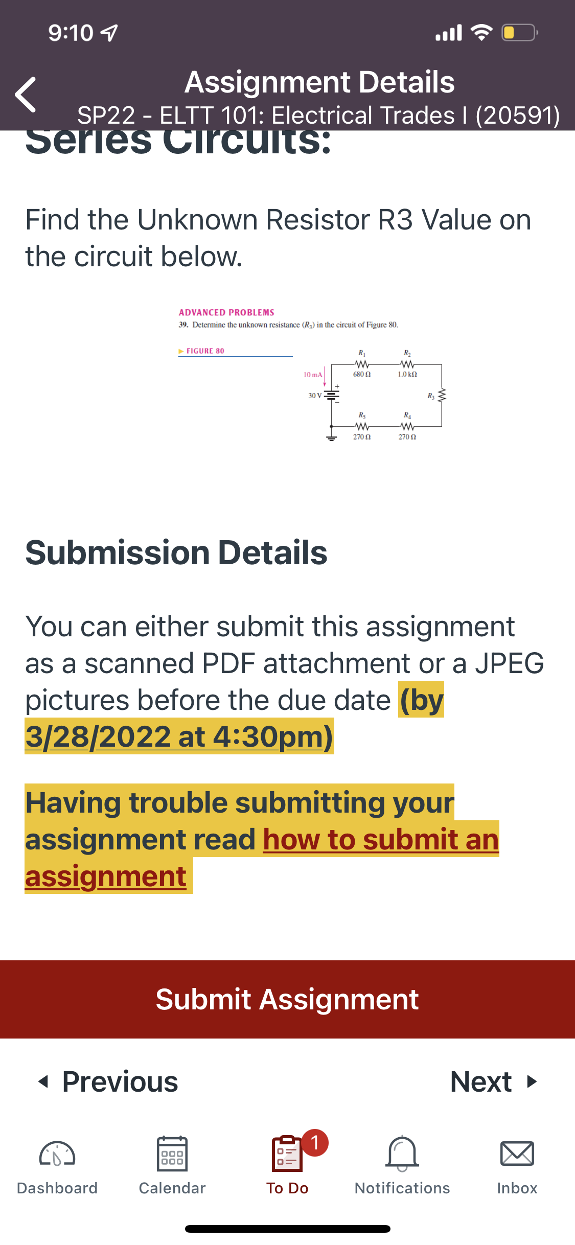 9:10 1
Assignment Details
SP22 - ELTT 101: Electrical Trades I (20591)
Serles Circults:
Find the Unknown Resistor R3 Value on
the circuit below.
ADVANCED PROBLEMS
39. Determine the unknown resistance (R3) in the circuit of Figure 80.
FIGURE 80
R1
R2
10 mA
680 N
1.0 kn
30 V
Ra
R5
R4
270 N
270 N
Submission Details
You can either submit this assignment
as a scanned PDF attachment or a JPEG
pictures before the due date (by
3/28/2022 at 4:30pm)
Having trouble submitting your
assignment read how to submit an
assignment
Submit Assignment
« Previous
Next
1
000
Dashboard
Calendar
Тo Do
Notifications
Inbox
