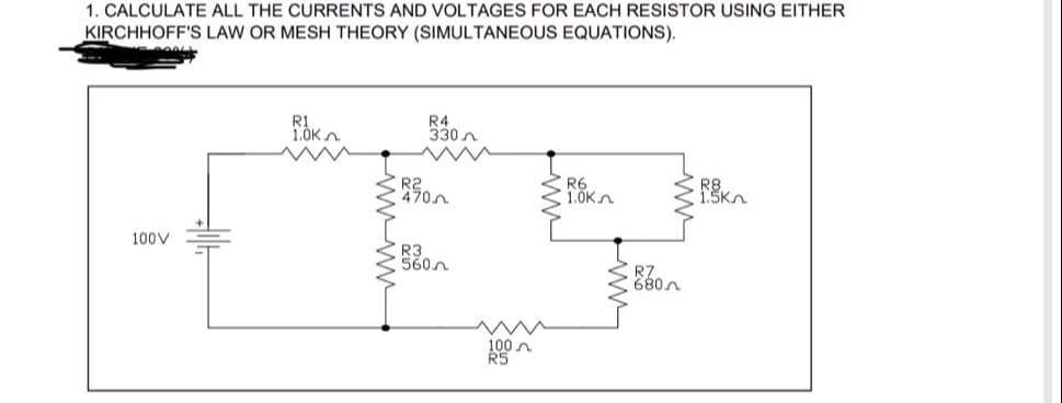 ### Electrical Circuit Analysis: Resistor Currents and Voltages

**Objective:**
Calculate all the currents and voltages for each resistor using either Kirchhoff's Law or Mesh Theory (simultaneous equations).

**Given Circuit:**

A circuit is shown with the following parameters:
- **Voltage Source**: 100V
- **Resistors**:
  - \( R1 = 1.0 \text{k}\Omega \)
  - \( R2 = 470 \Omega \)
  - \( R3 = 560 \Omega \)
  - \( R4 = 330 \Omega \)
  - \( R5 = 100 \Omega \)
  - \( R6 = 1.0 \text{k}\Omega \)
  - \( R7 = 680 \Omega \)
  - \( R8 = 1.5 \text{k}\Omega \)

**Diagram Explanation:**

1. The voltage source is on the left side of the diagram, providing a potential difference of 100V.
2. The circuit contains multiple resistors connected in series and parallel configurations.

**Connections:**
- From the positive terminal of the voltage source, the current flows through **R1 (1.0 kΩ)**.
- After **R1**, the current splits: 
  - One path goes through **R2 (470 Ω)** and then through **R3 (560 Ω)**, and then merges back.
  - The other path goes through **R4 (330 Ω)**.
- Post **R4**, it encounters **R6 (1.0 kΩ)** in series before reaching the parallel branch.
- At this point, one branch contains **R7 (680 Ω)** and the other contains **R8 (1.5 kΩ)**.
- These branches then come together and flow through **R5 (100 Ω)** back to the negative terminal of the voltage source.

**Assignment:**
We must calculate the currents and voltages across each resistor using:
1. **Kirchhoff's Current Law (KCL)**: At any junction in an electrical circuit, the sum of the currents entering the junction is equal to the sum of the currents leaving the junction.
2. **Kirchhoff's Voltage Law (KVL)**: The sum of the electrical potential differences (voltage) around any closed circuit loop is zero.
3. **Mesh Analysis**: This involves writing mesh equations for each independent loop