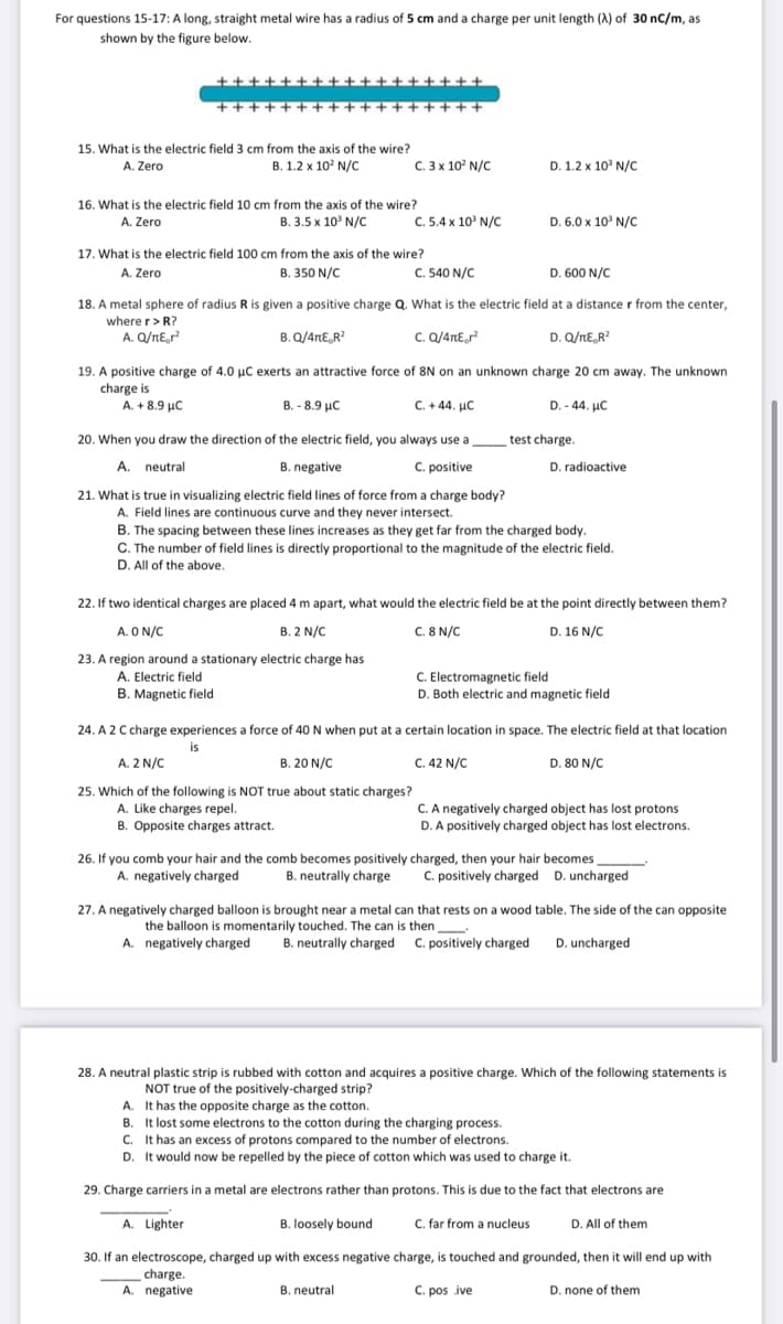 For questions 15-17: A long, straight metal wire has a radius of 5 cm and a charge per unit length (A) of 30 nC/m, as
shown by the figure below.
+++
++++ +++ +++++
++++++
15. What is the electric field 3 cm from the axis of the wire?
A. Zero
B. 1.2 x 10? N/C
C. 3 x 10? N/C
D. 1.2 x 10' N/C
16. What is the electric field 10 cm from the axis of the wire?
B. 3.5 x 10' N/C
C. 5.4 x 10' N/C
D. 6.0 x 10' N/C
A. Zero
17. What is the electric field 100 cm from the axis of the wire?
A. Zero
B. 350 N/C
C. 540 N/C
D. 600 N/C
18. A metal sphere of radius R is given a positive charge Q. What is the electric field at a distance r from the center,
where r> R?
A. Q/nE,r
B. Q/4nE,R?
c. Q/4nEr?
D. Q/nE,R?
19. A positive charge of 4.0 µC exerts an attractive force of 8N on an unknown charge 20 cm away. The unknown
charge is
A. + 8.9 µC
B. - 8.9 µc
C. + 44. µC
D. - 44. µC
20. When you draw the direction of the electric field, you always use a
test charge.
A. neutral
B. negative
C. positive
D. radioactive
21. What is true in visualizing electric field lines of force from a charge body?
A. Field lines are continuous curve and they never intersect.
B. The spacing between these lines increases as they get far from the charged body.
C. The number of field lines is directly proportional to the magnitude of the electric field.
D. All of the above.
22. If two identical charges are placed 4 m apart, what would the electric field be at the point directly between them?
A. O N/C
B. 2 N/C
C. 8 N/C
D. 16 N/C
23. A region around a stationary electric charge has
A. Electric field
B. Magnetic field
C. Electromagnetic field
D. Both electric and magnetic field
24. A 2 C charge experiences a force of 40 N when put at a certain location in space. The electric field at that location
is
A. 2 N/C
B. 20 N/C
C. 42 N/C
D. 80 N/C
25. Which of the following is NOT true about static charges?
A. Like charges repel.
B. Opposite charges attract.
C. A negatively charged object has lost protons
D. A positively charged object has lost electrons.
26. If you comb your hair and the comb becomes positively charged, then your hair becomes
B. neutrally charge
A. negatively charged
C. positively charged D. uncharged
27. A negatively charged balloon is brought near a metal can that rests on a wood table. The side of the can opposite
the balloon is momentarily touched. The can is then
A. negatively charged
B. neutrally charged C. positively charged
D. uncharged
28. A neutral plastic strip is rubbed with cotton and acquires a positive charge. Which of the following statements is
NOT true of the positively-charged strip?
A. It has the opposite charge as the cotton.
B. It lost some electrons to the cotton during the charging process.
C. It has an excess of protons compared to the number of electrons.
D. It would now be repelled by the piece of cotton which was used to charge it.
29. Charge carriers in a metal are electrons rather than protons. This is due to the fact that electrons are
A. Lighter
B. loosely bound
C. far from a nucleus
D. All of them
30. If an electroscope, charged up with excess negative charge, is touched and grounded, then it will end up with
charge
A. negative
C. pos ive
B. neutral
D. none of them
