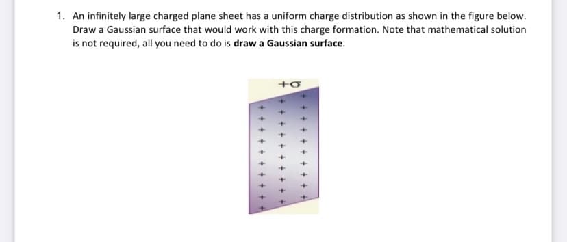 1. An infinitely large charged plane sheet has a uniform charge distribution as shown in the figure below.
Draw a Gaussian surface that would work with this charge formation. Note that mathematical solution
is not required, all you need to do is draw a Gaussian surface.
+o
+]
