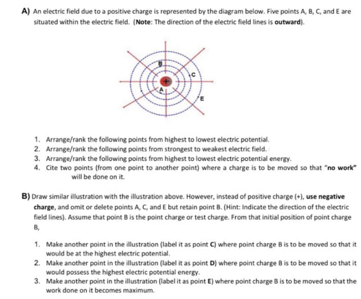 A) An electric field due to a positive charge is represented by the diagram below. Five points A, B, C, and E are
situated within the electric field. (Note: The direction of the electric field lines is outward).
1. Arrange/rank the following points from highest to lowest electric potential.
2. Arrange/rank the following points from strongest to weakest electric field.
3. Arrange/rank the following points from highest to lowest electric potential energy.
4. Cite two points (from one point to another point) where a charge is to be moved so that "no work"
will be done on it.
B) Draw similar illustration with the illustration above. However, instead of positive charge (+), use negative
charge, and omit or delete points A, C, and E but retain point B. (Hint: Indicate the direction of the electric
field lines). Assume that point B is the point charge or test charge. From that initial position of point charge
B,
1. Make another point in the illustration (label it as point C) where point charge B is to be moved so that it
would be at the highest electric potential.
2. Make another point in the illustration (label it as point D) where point charge B is to be moved so that it
would possess the highest electric potential energy.
3. Make another point in the illustration (label it as point E) where point charge B is to be moved so that the
work done on it becomes maximum.
