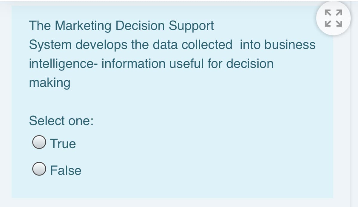 The Marketing Decision Support
System develops the data collected into business
intelligence- information useful for decision
making
Select one:
O True
O False
