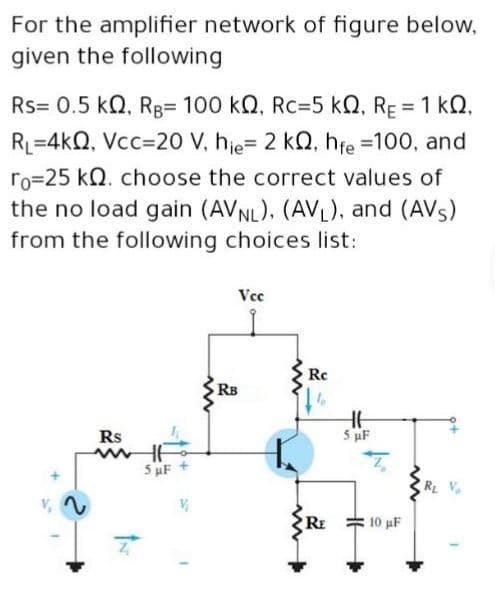 For the amplifier network of figure below,
given the following
Rs= 0.5 kQ, RB= 100 kQ, Rc=5 kQ, RE = 1 kQ,
RL=4kQ, Vcc=20 V, hje= 2 kQ, hfe =100, and
ro=25 kN. choose the correct values of
the no load gain (AVNL). (AVL), and (AVS)
from the following choices list:
Vcc
Rc
RB
Rs
5 uF
5 uF
RE
10 uF
