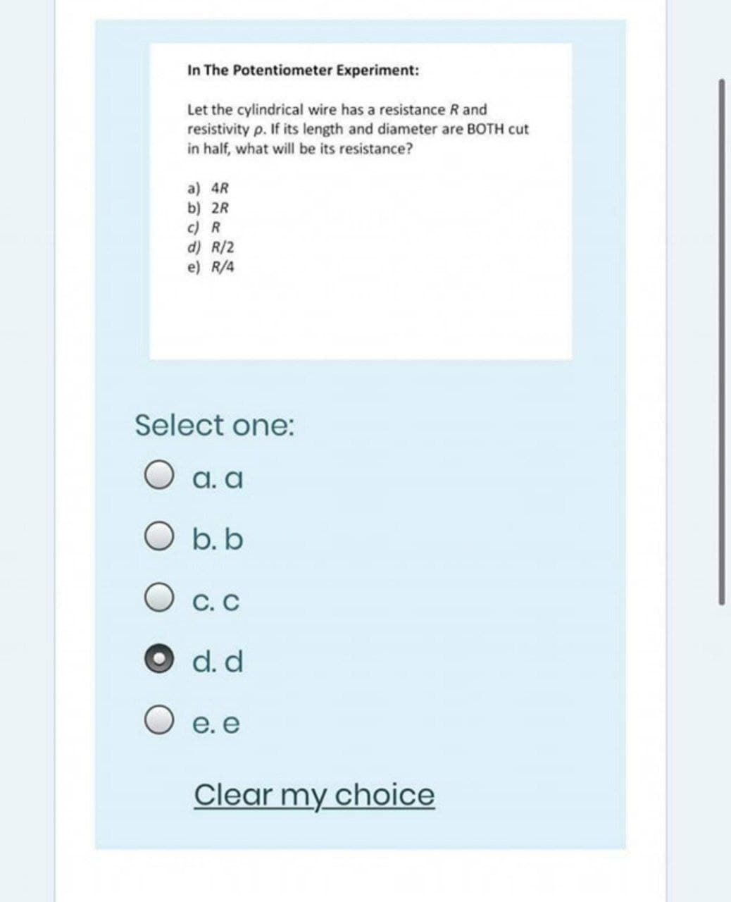 In The Potentiometer Experiment:
Let the cylindrical wire has a resistance R and
resistivity p. If its length and diameter are BOTH cut
in half, what will be its resistance?
a) 4R
b) 2R
c) R
d) R/2
e) R/4
Select one:
О а.а
O b. b
O c. C
O d. d
O e. e
Clear my choice
