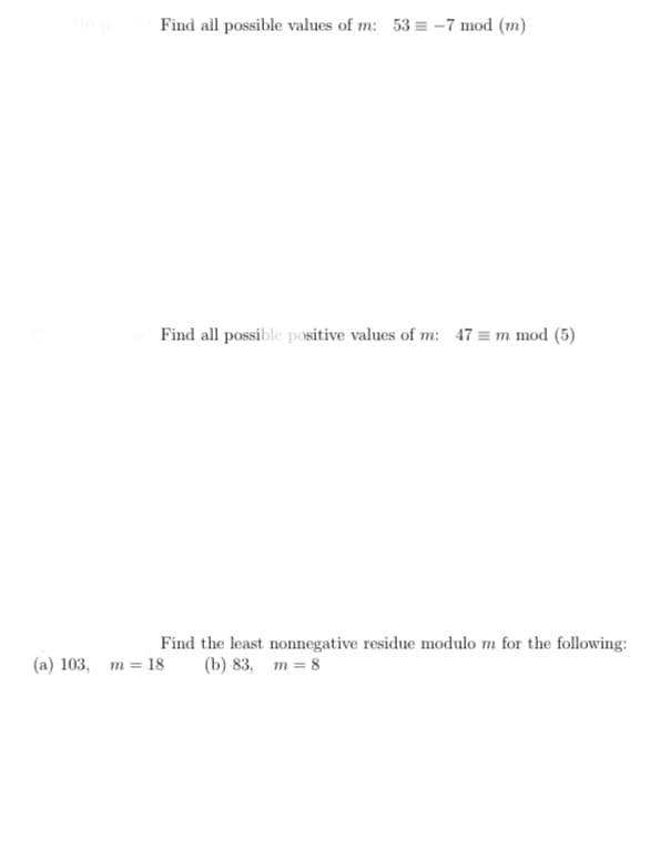 Find all possible values of m: 53 = -7 mod (m)
Find all possible positive values of m: 47 = m mod (5)
Find the least nonnegative residue modulo m for the following:
(b) 83, m = 8
(a) 103, m = 18
